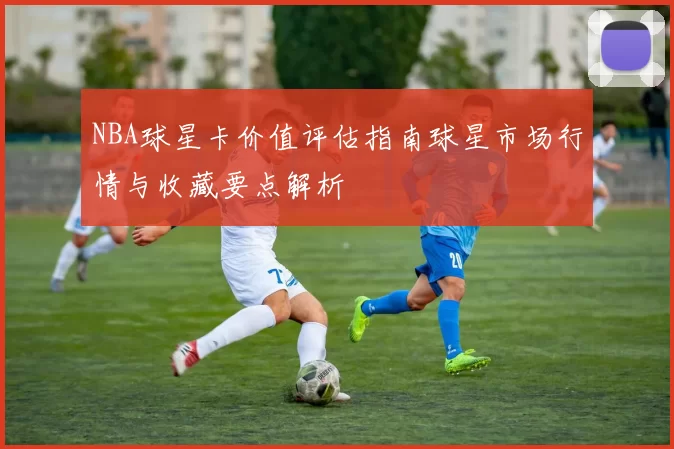 NBA球星卡价值评估指南球星市场行情与收藏要点解析