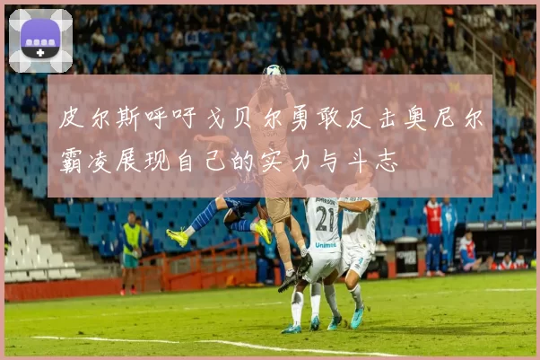皮尔斯呼吁戈贝尔勇敢反击奥尼尔霸凌展现自己的实力与斗志