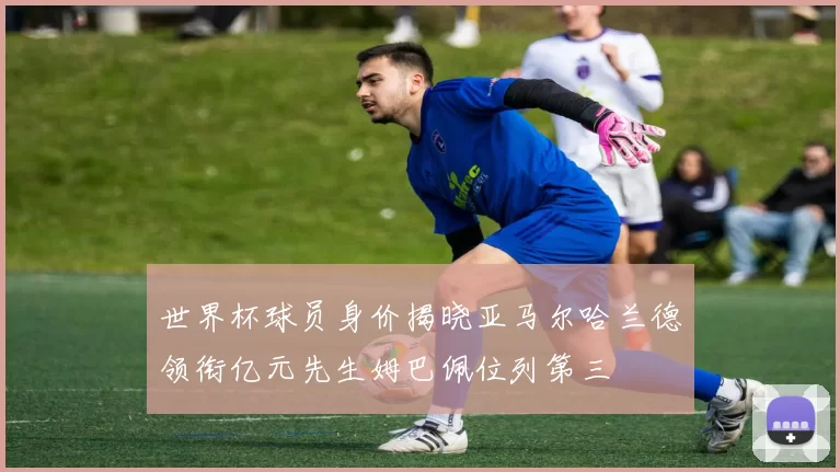世界杯球员身价揭晓亚马尔哈兰德领衔亿元先生姆巴佩位列第三