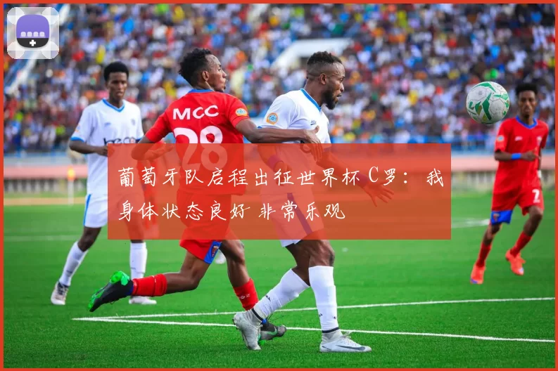 葡萄牙队启程出征世界杯 C罗:我身体状态良好 非常乐观