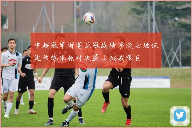 中超冠军海港亚冠战绩惨淡七场仅进两球末轮对决蔚山挑战艰巨