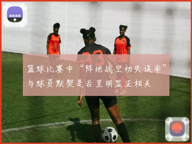 篮球比赛中“阵地战空切失误率”与球员默契是否呈明显正相关