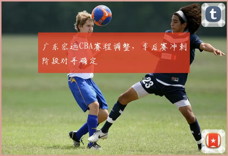 广东宏远CBA赛程调整,季后赛冲刺阶段对手确定