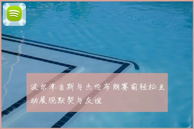 波尔津吉斯与杰伦布朗赛前轻松互动展现默契与友谊