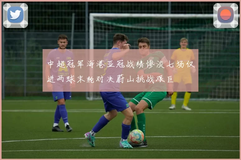 中超冠军海港亚冠战绩惨淡七场仅进两球末轮对决蔚山挑战艰巨