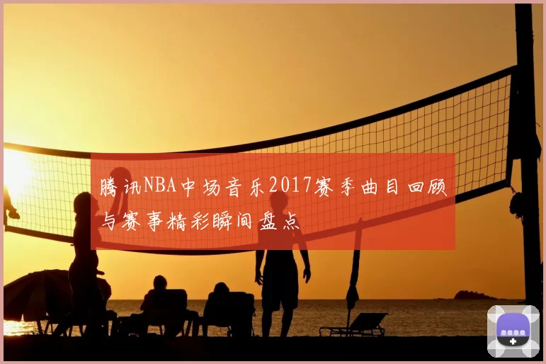 腾讯NBA中场音乐2017赛季曲目回顾与赛事精彩瞬间盘点