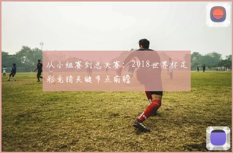 从小组赛到总决赛:2018世界杯足彩竞猜关键节点前瞻