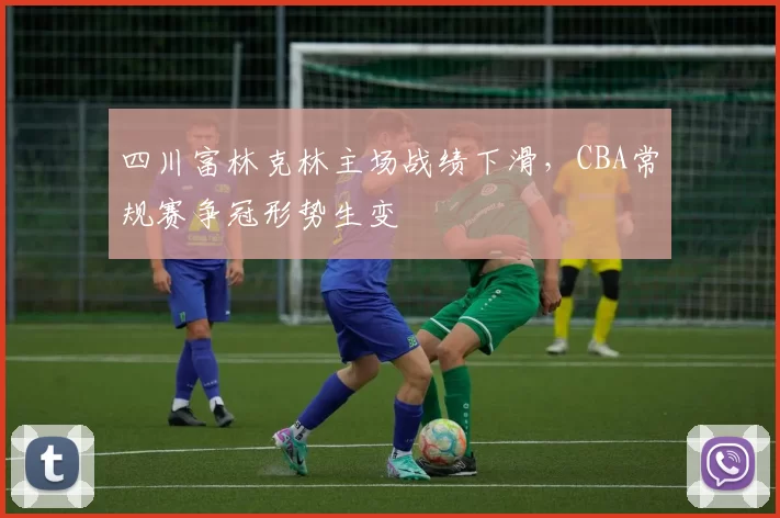 四川富林克林主场战绩下滑，CBA常规赛争冠形势生变
