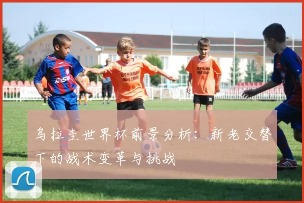 乌拉圭世界杯前景分析：新老交替下的战术变革与挑战