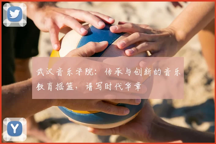 武汉音乐学院：传承与创新的音乐教育摇篮，谱写时代华章