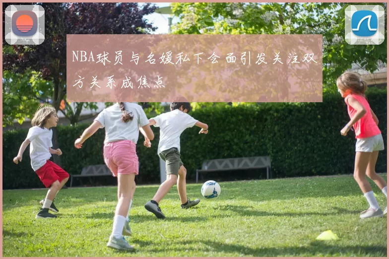 NBA球员与名媛私下会面引发关注双方关系成焦点