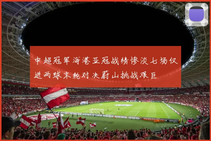中超冠军海港亚冠战绩惨淡七场仅进两球末轮对决蔚山挑战艰巨