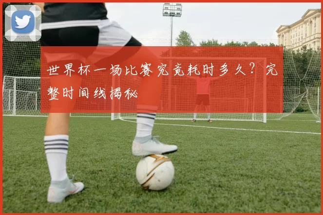 世界杯一场比赛究竟耗时多久?完整时间线揭秘
