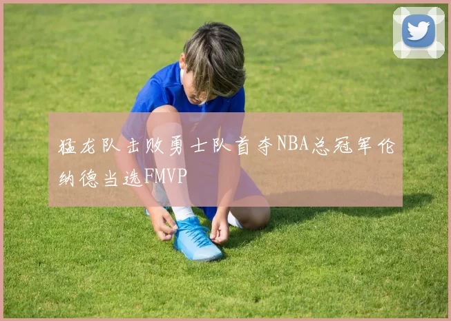 猛龙队击败勇士队首夺NBA总冠军伦纳德当选FMVP