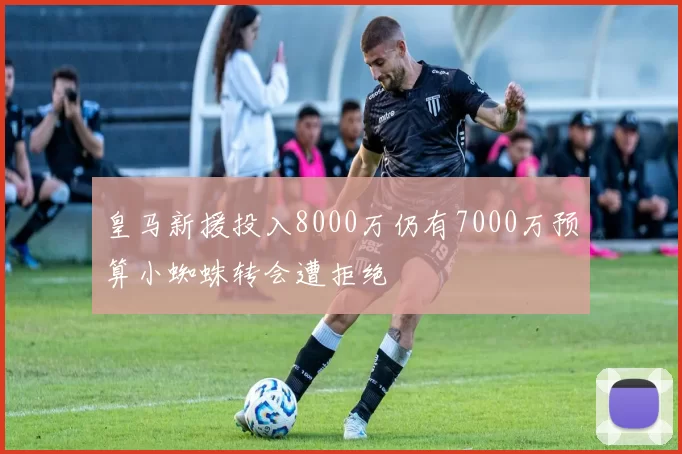 皇马新援投入8000万仍有7000万预算小蜘蛛转会遭拒绝