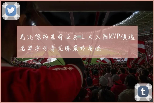 恩比德约基奇亚历山大入围MVP候选名单字母哥无缘最终角逐