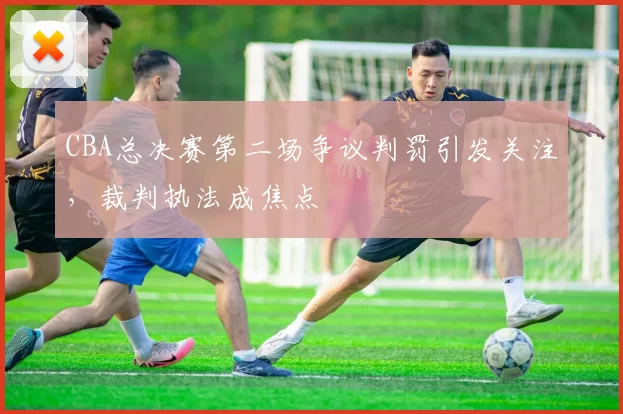 CBA总决赛第二场争议判罚引发关注，裁判执法成焦点