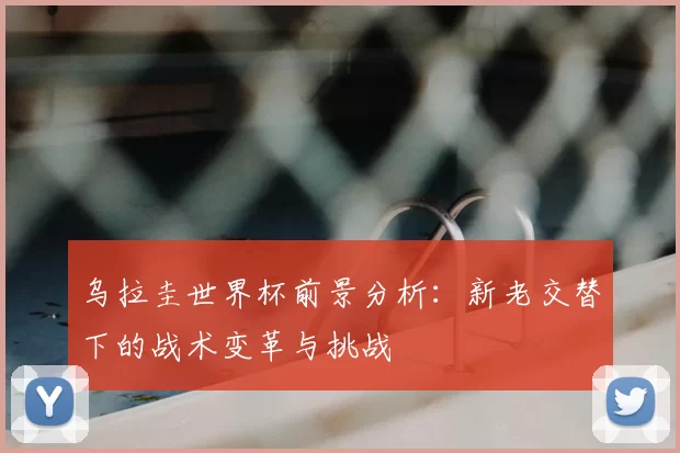 乌拉圭世界杯前景分析:新老交替下的战术变革与挑战