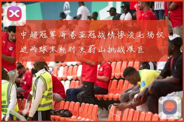 中超冠军海港亚冠战绩惨淡七场仅进两球末轮对决蔚山挑战艰巨