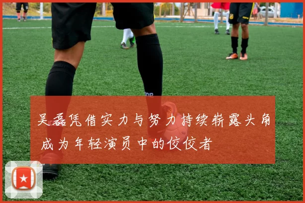 吴磊凭借实力与努力持续崭露头角 成为年轻演员中的佼佼者