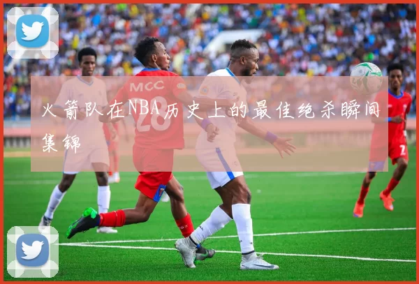 火箭队在NBA历史上的最佳绝杀瞬间集锦