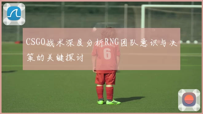 CSGO战术深度分析RNG团队意识与决策的关键探讨