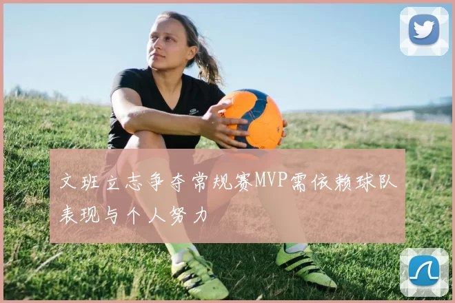 文班立志争夺常规赛MVP需依赖球队表现与个人努力