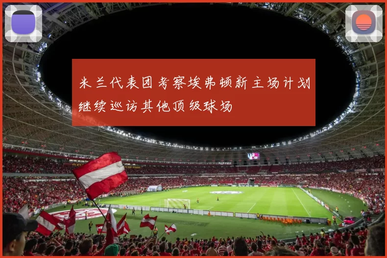 米兰代表团考察埃弗顿新主场计划继续巡访其他顶级球场