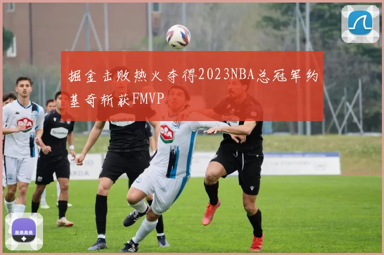 掘金击败热火夺得2023NBA总冠军约基奇斩获FMVP