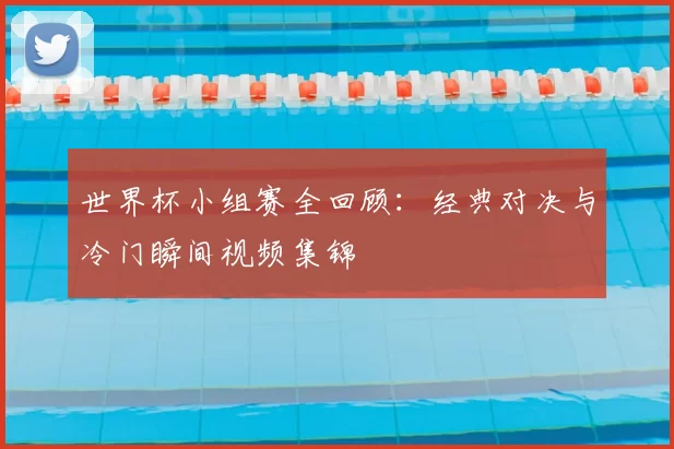 世界杯小组赛全回顾：经典对决与冷门瞬间视频集锦