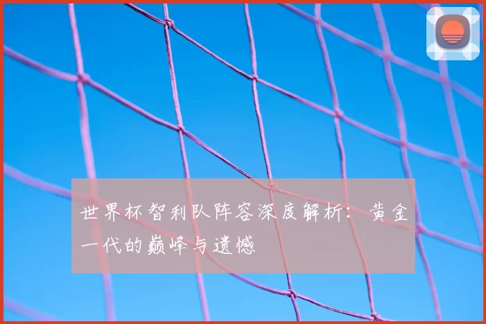 世界杯智利队阵容深度解析：黄金一代的巅峰与遗憾