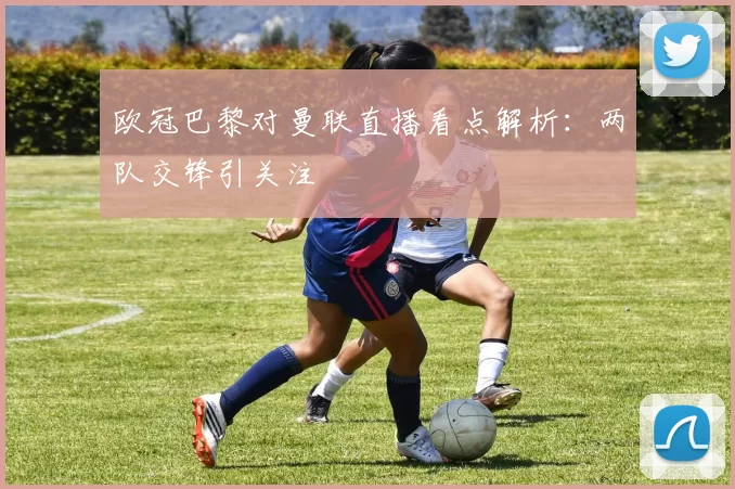 欧冠巴黎对曼联直播看点解析：两队交锋引关注
