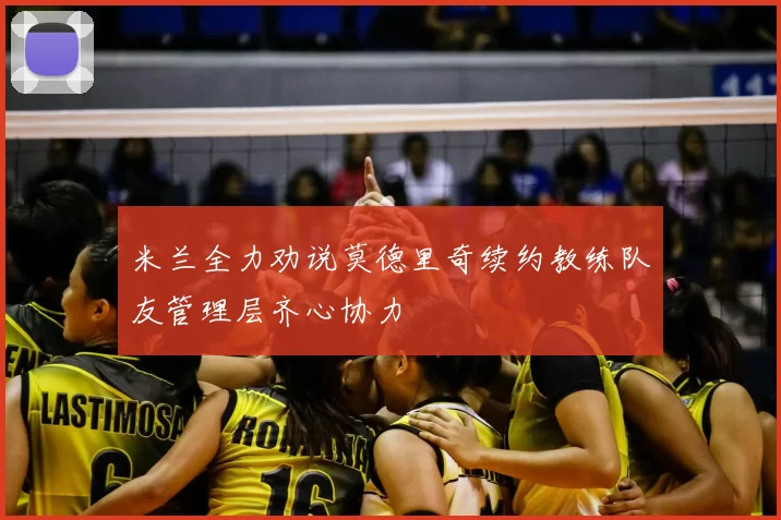 米兰全力劝说莫德里奇续约教练队友管理层齐心协力