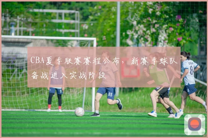 CBA夏季联赛赛程公布，新赛季球队备战进入实战阶段