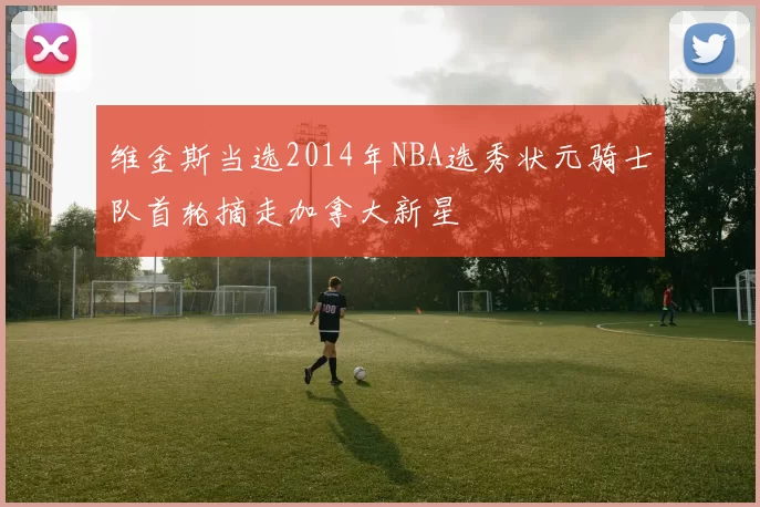 维金斯当选2014年NBA选秀状元骑士队首轮摘走加拿大新星