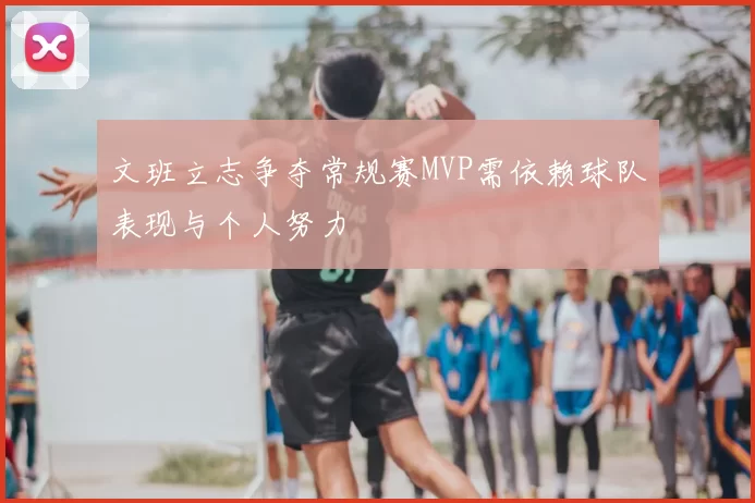 文班立志争夺常规赛MVP需依赖球队表现与个人努力