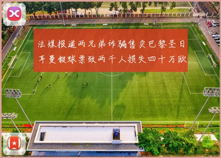 法媒报道两兄弟诈骗售卖巴黎圣日耳曼假球票致两千人损失四十万欧元