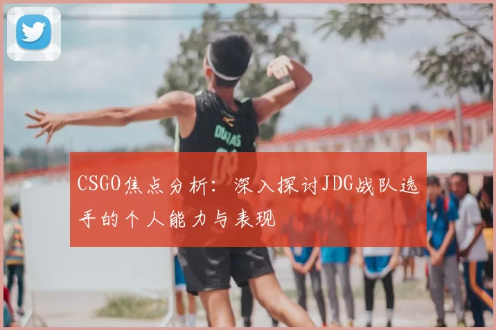 CSGO焦点分析:深入探讨JDG战队选手的个人能力与表现