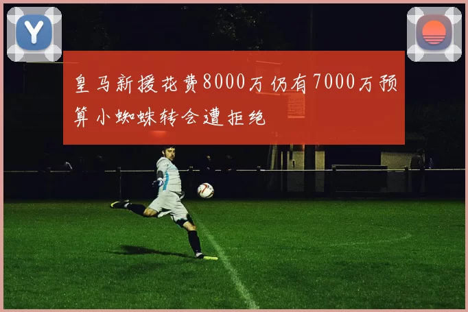 皇马新援花费8000万仍有7000万预算小蜘蛛转会遭拒绝