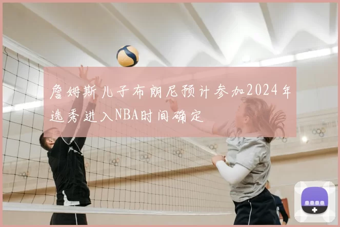 詹姆斯儿子布朗尼预计参加2024年选秀进入NBA时间确定