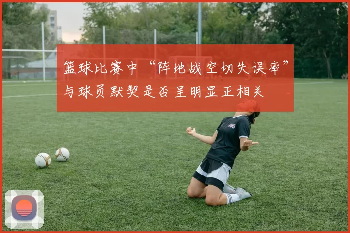 篮球比赛中“阵地战空切失误率”与球员默契是否呈明显正相关