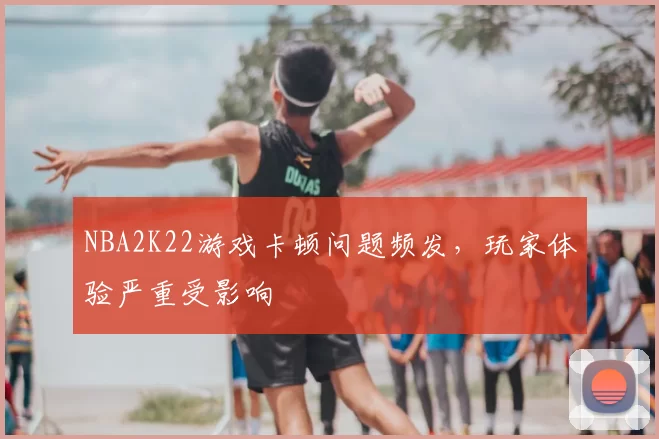 NBA2K22游戏卡顿问题频发,玩家体验严重受影响