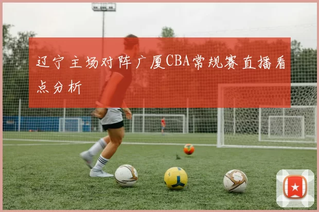 辽宁主场对阵广厦CBA常规赛直播看点分析