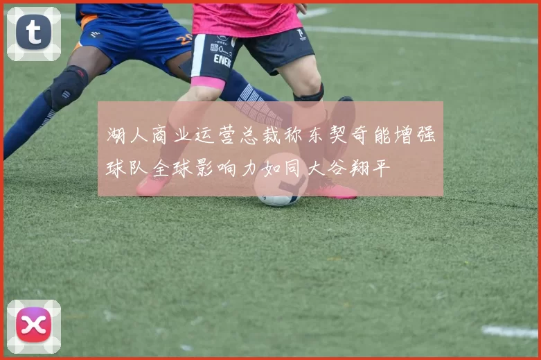 湖人商业运营总裁称东契奇能增强球队全球影响力如同大谷翔平