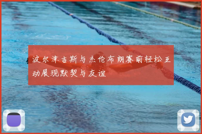 波尔津吉斯与杰伦布朗赛前轻松互动展现默契与友谊