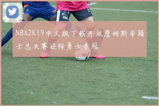 NBA2K19中文版下载开放詹姆斯率骑士总决赛逆转勇士夺冠