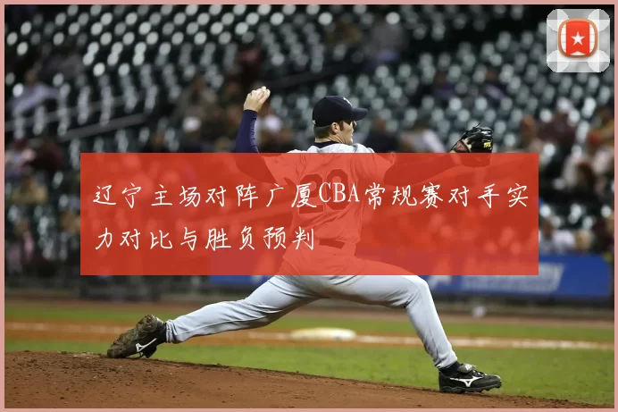 辽宁主场对阵广厦CBA常规赛对手实力对比与胜负预判
