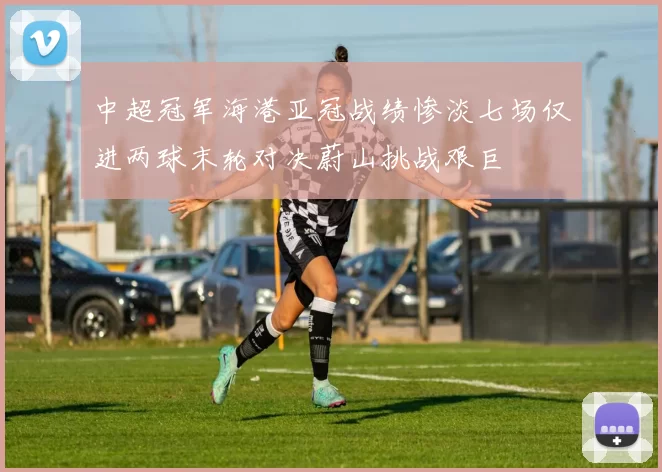 中超冠军海港亚冠战绩惨淡七场仅进两球末轮对决蔚山挑战艰巨