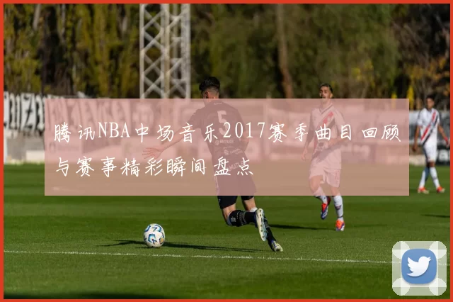 腾讯NBA中场音乐2017赛季曲目回顾与赛事精彩瞬间盘点