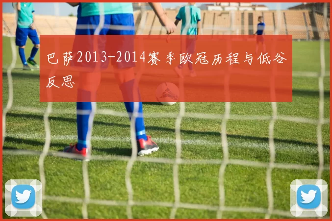 巴萨2013-2014赛季欧冠历程与低谷反思